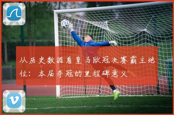 从历史数据看皇马欧冠决赛霸主地位：本届夺冠的里程碑意义
