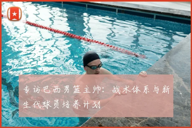 专访巴西男篮主帅：战术体系与新生代球员培养计划