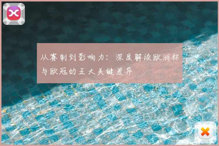 从赛制到影响力：深度解读欧洲杯与欧冠的五大关键差异