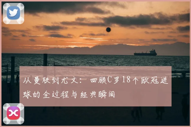 从曼联到尤文：回顾C罗18个欧冠进球的全过程与经典瞬间