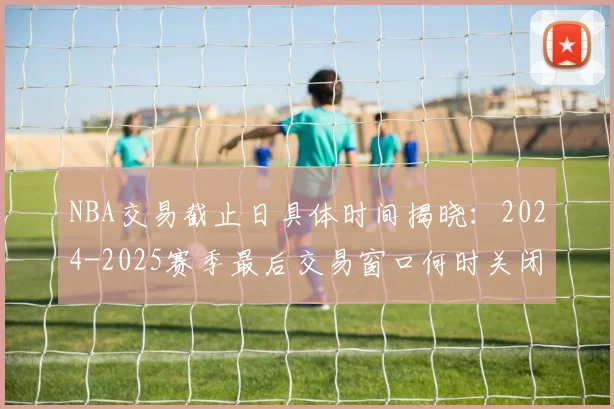 NBA交易截止日具体时间揭晓：2024-2025赛季最后交易窗口何时关闭？